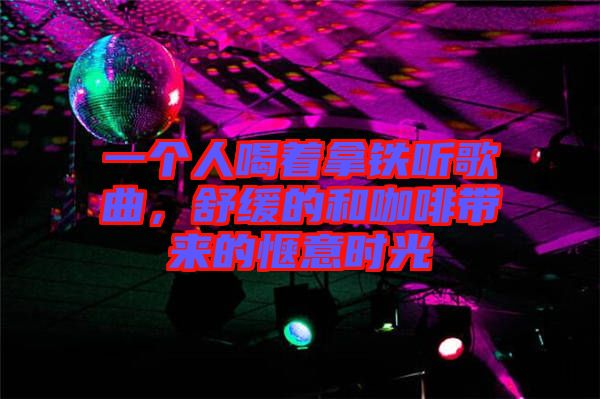 一個人喝著拿鐵聽歌曲，舒緩的和咖啡帶來的愜意時光