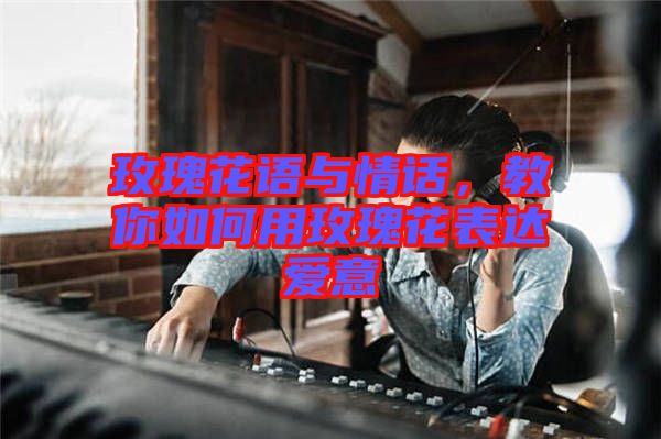 玫瑰花語與情話，教你如何用玫瑰花表達愛意