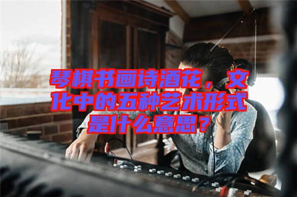 琴棋書畫詩酒花，文化中的五種藝術(shù)形式是什么意思？