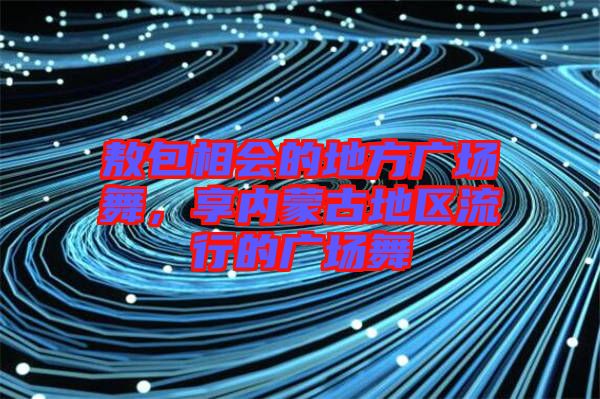 敖包相會(huì)的地方廣場(chǎng)舞，享內(nèi)蒙古地區(qū)流行的廣場(chǎng)舞