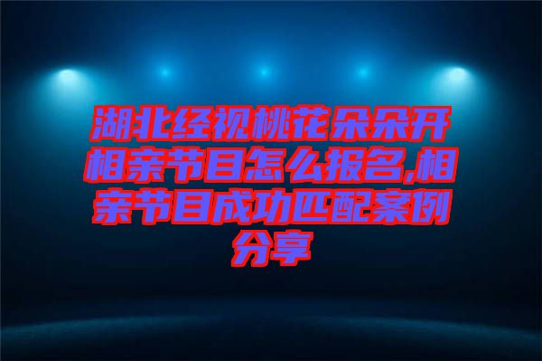 湖北經(jīng)視桃花朵朵開相親節(jié)目怎么報名,相親節(jié)目成功匹配案例分享