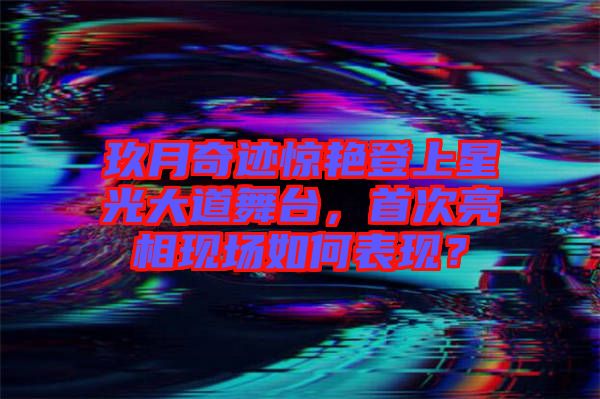 玖月奇跡驚艷登上星光大道舞臺，首次亮相現(xiàn)場如何表現(xiàn)？