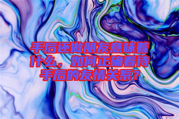 手后還做朋友意味著什么，如何正確看待手后的友情關(guān)系？