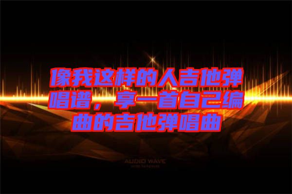 像我這樣的人吉他彈唱譜，享一首自己編曲的吉他彈唱曲