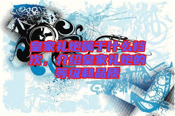 皇家禮炮屬于什么檔次，介紹皇家禮炮的等級(jí)和品質(zhì)