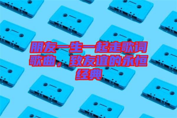 朋友一生一起走歌詞歌曲，致友誼的永恒經典