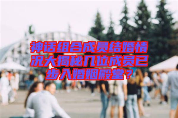 神話組合成員結(jié)婚情況大揭秘幾位成員已步入婚姻殿堂？