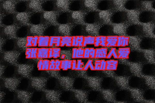 對(duì)著月亮說(shuō)聲我愛(ài)你張嘉譯，他的感人愛(ài)情故事讓人動(dòng)容