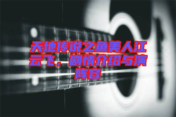 天地傳說之魚美人江云飛，劇情介紹與演陣容
