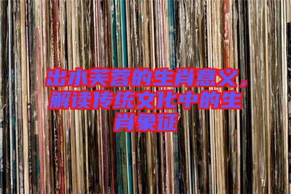 出水芙蓉的生肖意義，解讀傳統(tǒng)文化中的生肖象征