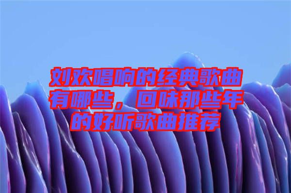 劉歡唱響的經(jīng)典歌曲有哪些，回味那些年的好聽歌曲推薦