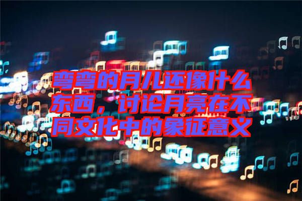 彎彎的月兒還像什么東西，討論月亮在不同文化中的象征意義