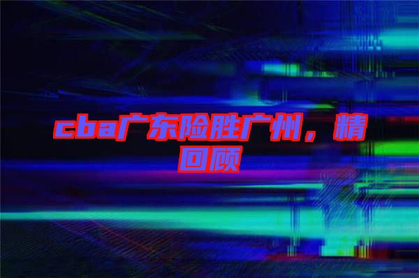 cba廣東險(xiǎn)勝廣州，精回顧