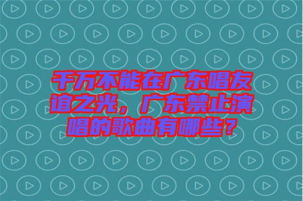 千萬(wàn)不能在廣東唱友誼之光，廣東禁止演唱的歌曲有哪些？