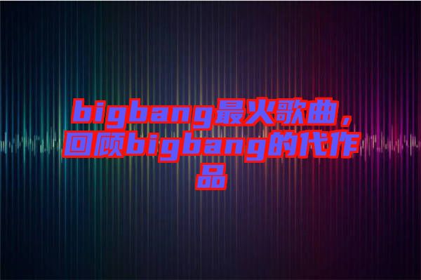 bigbang最火歌曲，回顧bigbang的代作品