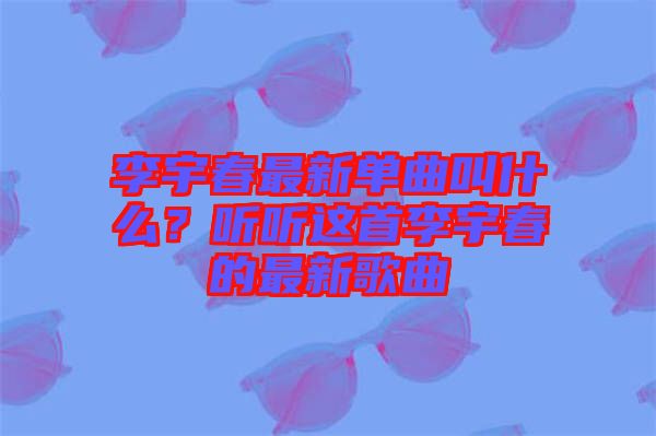 李宇春最新單曲叫什么？聽聽這首李宇春的最新歌曲
