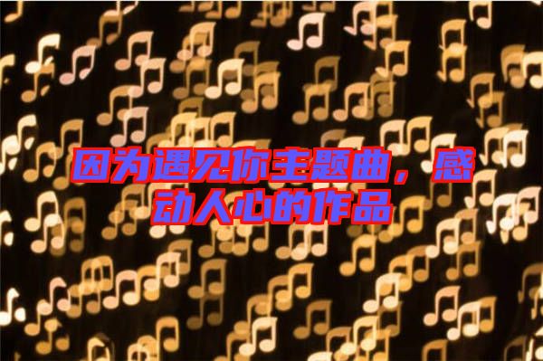 因為遇見你主題曲，感動人心的作品