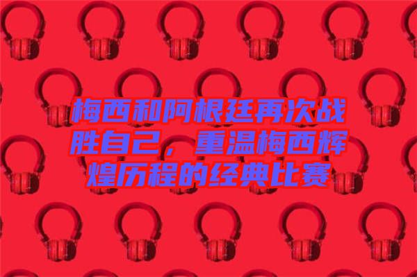 梅西和阿根廷再次戰(zhàn)勝自己，重溫梅西輝煌歷程的經(jīng)典比賽