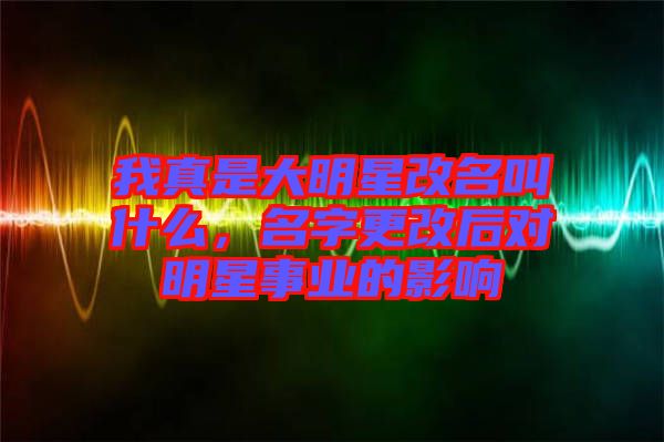 我真是大明星改名叫什么，名字更改后對明星事業(yè)的影響