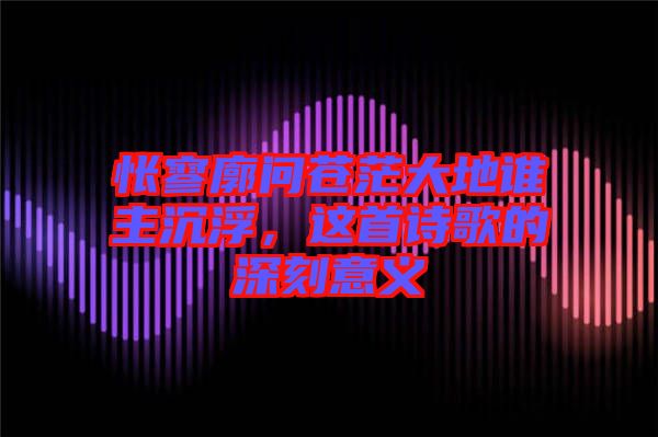 悵寥廓問蒼茫大地誰主沉浮，這首詩歌的深刻意義