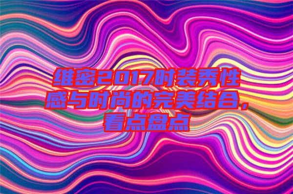 維密2017時(shí)裝秀性感與時(shí)尚的完美結(jié)合，看點(diǎn)盤點(diǎn)