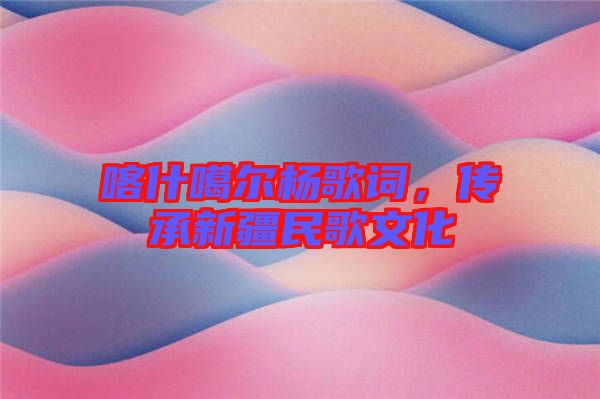 喀什噶爾楊歌詞，傳承新疆民歌文化