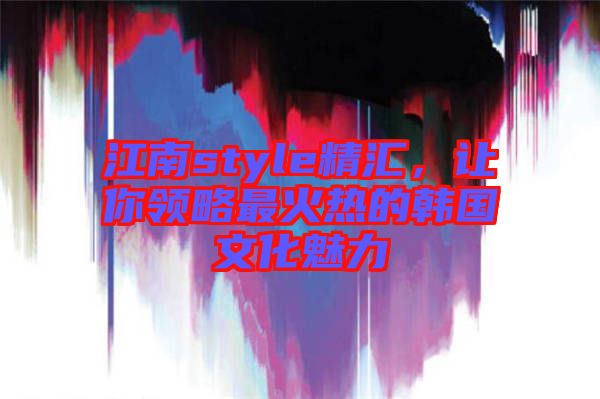 江南style精匯，讓你領(lǐng)略最火熱的韓國(guó)文化魅力