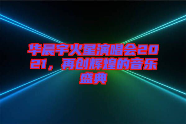 華晨宇火星演唱會(huì)2021，再創(chuàng)輝煌的音樂盛典