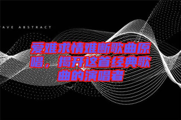 愛(ài)難求情難斷歌曲原唱，揭開(kāi)這首經(jīng)典歌曲的演唱者