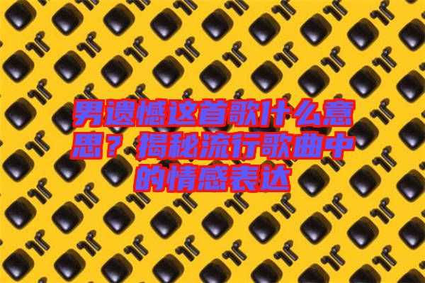 男遺憾這首歌什么意思？揭秘流行歌曲中的情感表達(dá)