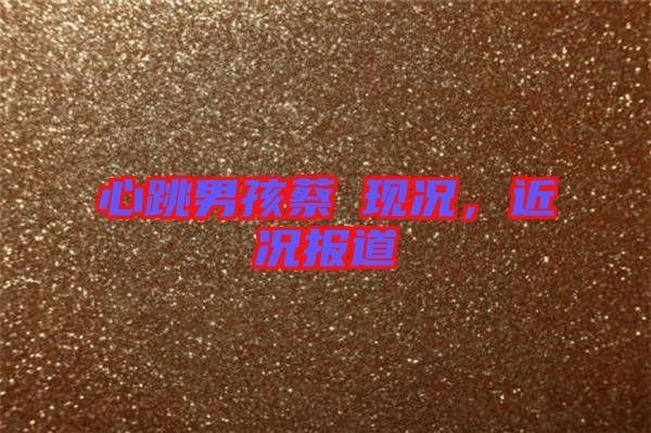 心跳男孩蔡喆現(xiàn)況，近況報道