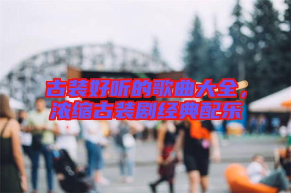 古裝好聽(tīng)的歌曲大全，濃縮古裝劇經(jīng)典配樂(lè)
