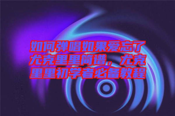 如何彈唱如果愛(ài)忘了尤克里里簡(jiǎn)譜，尤克里里初學(xué)者必備教程