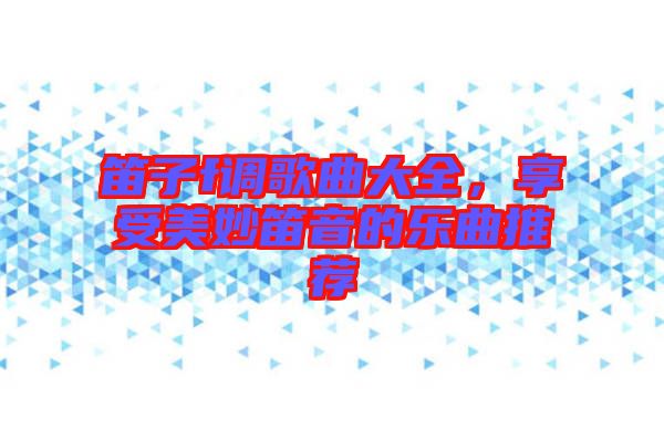 笛子f調(diào)歌曲大全，享受美妙笛音的樂曲推薦