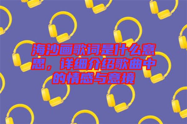海沙畫歌詞是什么意思，詳細介紹歌曲中的情感與意境