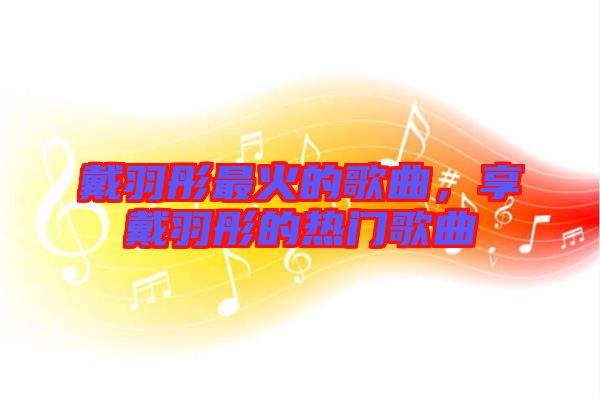 戴羽彤最火的歌曲，享戴羽彤的熱門歌曲