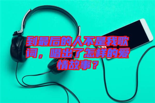 到最后的人不是我歌詞，唱出了怎樣的愛情故事？