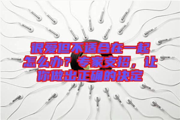 很愛但不適合在一起怎么辦？專家支招，讓你做出正確的決定