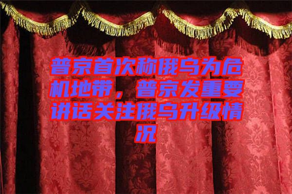 普京首次稱(chēng)俄烏為危機(jī)地帶，普京發(fā)重要講話關(guān)注俄烏升級(jí)情況