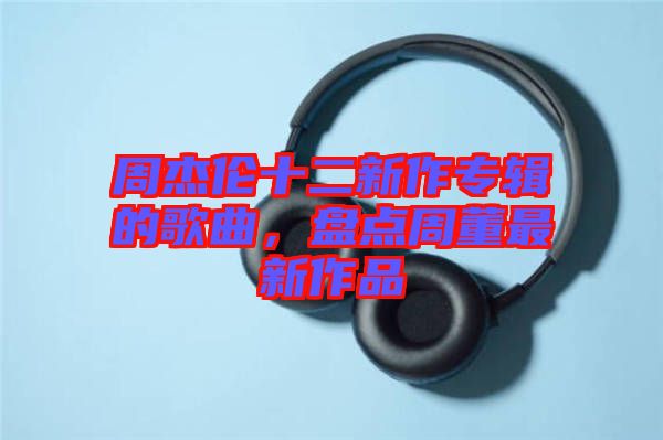 周杰倫十二新作專(zhuān)輯的歌曲，盤(pán)點(diǎn)周董最新作品
