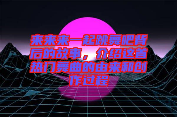 來來來一起跳舞吧背后的故事，介紹這首熱門舞曲的由來和創(chuàng)作過程