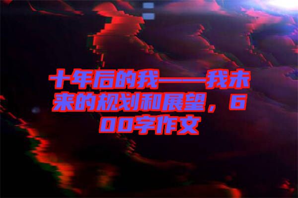 十年后的我——我未來的規(guī)劃和展望，600字作文