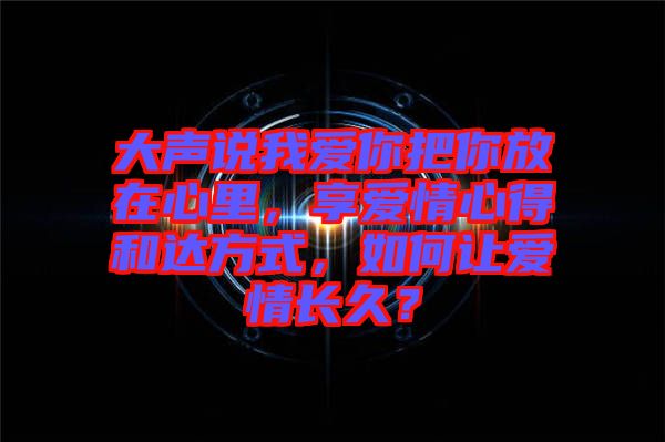 大聲說我愛你把你放在心里，享愛情心得和達方式，如何讓愛情長久？