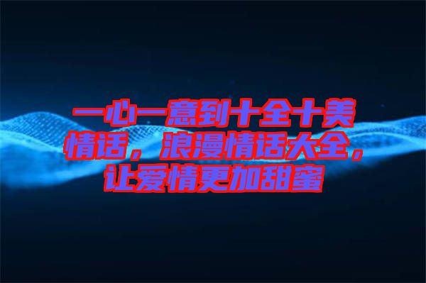 一心一意到十全十美情話，浪漫情話大全，讓愛情更加甜蜜