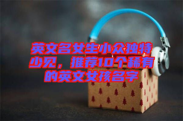 英文名女生小眾獨(dú)特少見，推薦10個(gè)稀有的英文女孩名字
