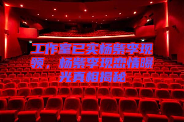工作室已實(shí)楊紫李現(xiàn)領(lǐng)，楊紫李現(xiàn)戀情曝光真相揭秘