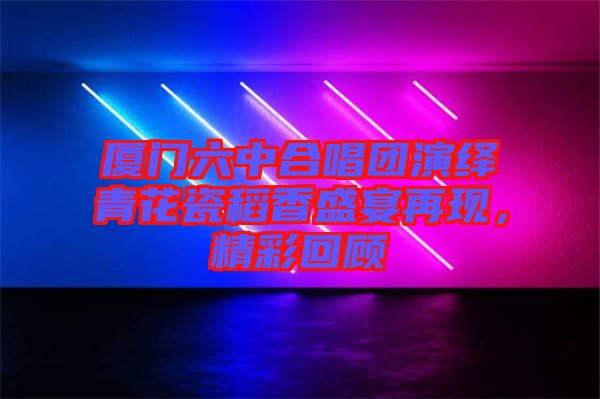 廈門六中合唱團(tuán)演繹青花瓷稻香盛宴再現(xiàn)，精彩回顧