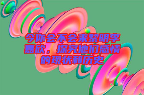 今你會不會來黎明李嘉欣，探究他們感情的現(xiàn)狀和歷史