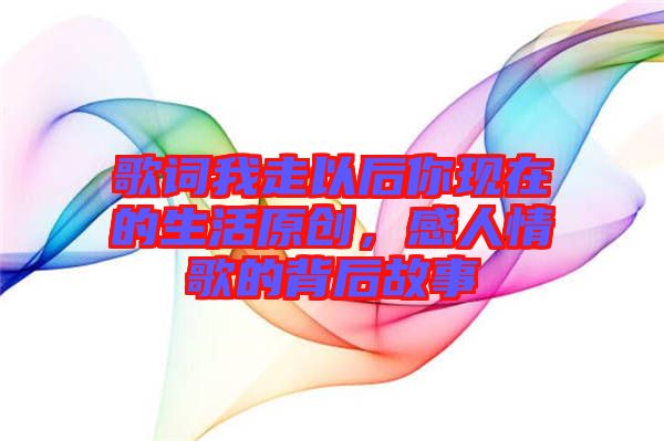 歌詞我走以后你現(xiàn)在的生活原創(chuàng)，感人情歌的背后故事
