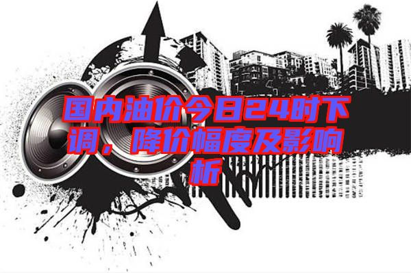 國內(nèi)油價(jià)今日24時(shí)下調(diào)，降價(jià)幅度及影響析